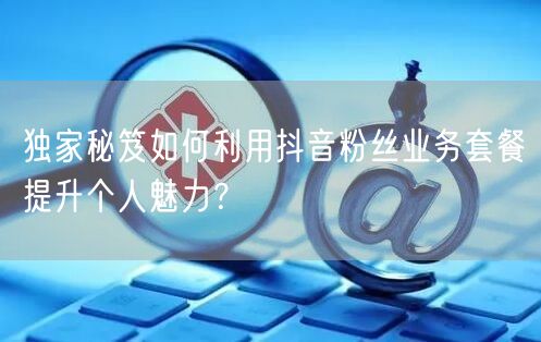 独家秘笈如何利用抖音粉丝业务套餐提升个人魅力？