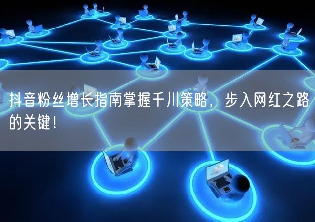 抖音粉丝增长指南掌握千川策略，步入网红之路的关键！