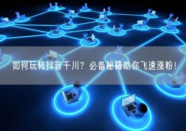 如何玩转抖音千川？必备秘籍助你飞速涨粉！