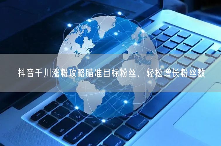 抖音千川涨粉攻略瞄准目标粉丝，轻松增长粉丝数
