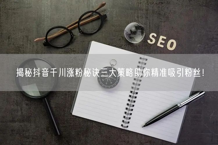 揭秘抖音千川涨粉秘诀三大策略助你精准吸引粉丝！