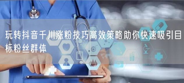玩转抖音千川涨粉技巧高效策略助你快速吸引目标粉丝群体