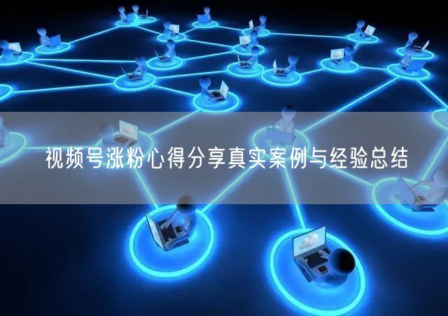 视频号涨粉心得分享真实案例与经验总结