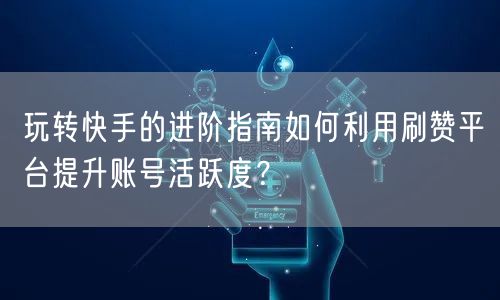 玩转快手的进阶指南如何利用刷赞平台提升账号活跃度？